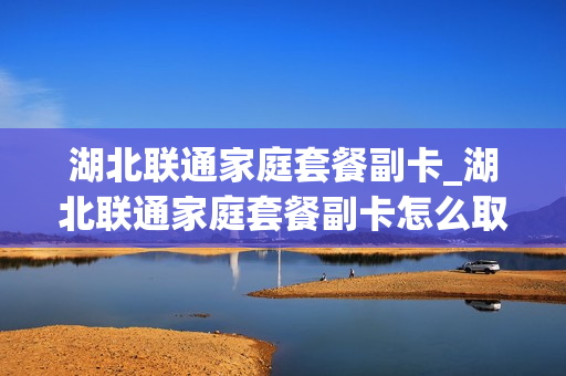 湖北联通家庭套餐副卡_湖北联通家庭套餐副卡怎么取消