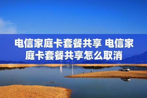 电信家庭卡套餐共享 电信家庭卡套餐共享怎么取消