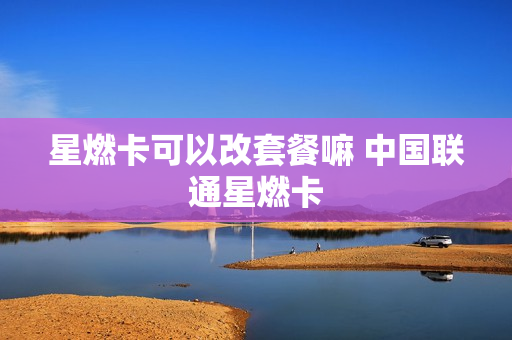 星燃卡可以改套餐嘛 中国联通星燃卡