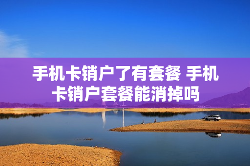 手机卡销户了有套餐 手机卡销户套餐能消掉吗