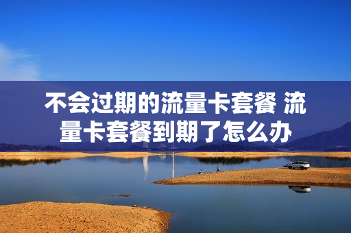 不会过期的流量卡套餐 流量卡套餐到期了怎么办