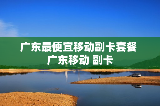 广东最便宜移动副卡套餐 广东移动 副卡
