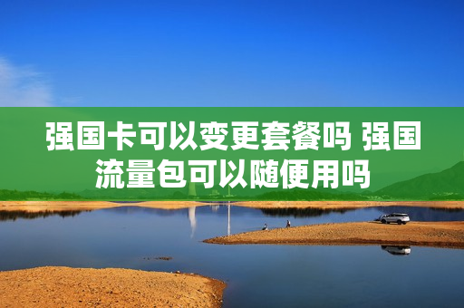 强国卡可以变更套餐吗 强国流量包可以随便用吗