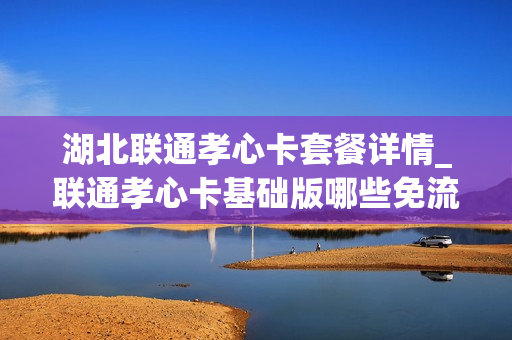湖北联通孝心卡套餐详情_联通孝心卡基础版哪些免流