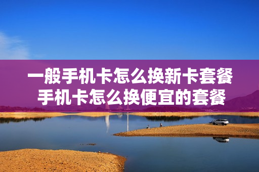 一般手机卡怎么换新卡套餐 手机卡怎么换便宜的套餐