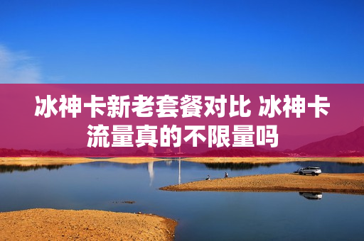冰神卡新老套餐对比 冰神卡流量真的不限量吗