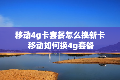 移动4g卡套餐怎么换新卡 移动如何换4g套餐