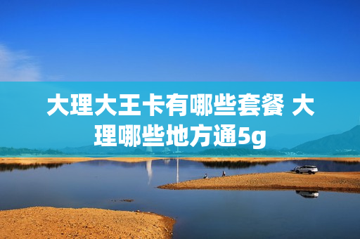 大理大王卡有哪些套餐 大理哪些地方通5g