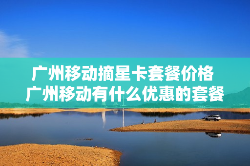 广州移动摘星卡套餐价格 广州移动有什么优惠的套餐