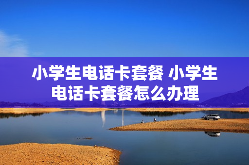 小学生电话卡套餐 小学生电话卡套餐怎么办理