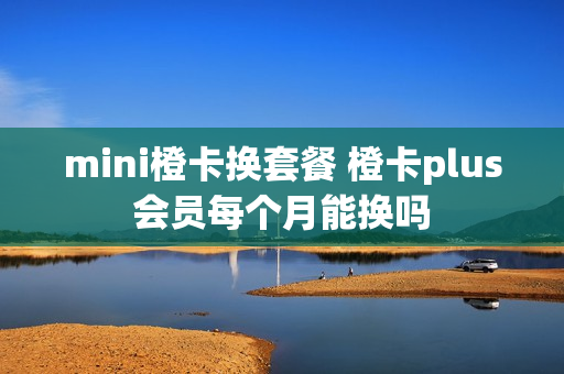 mini橙卡换套餐 橙卡plus会员每个月能换吗