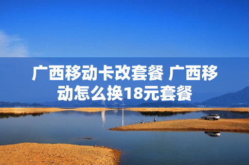 广西移动卡改套餐 广西移动怎么换18元套餐