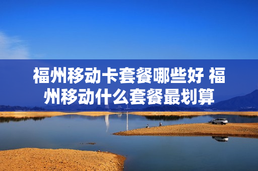福州移动卡套餐哪些好 福州移动什么套餐最划算