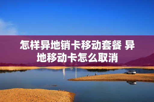 怎样异地销卡移动套餐 异地移动卡怎么取消