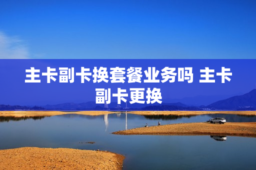 主卡副卡换套餐业务吗 主卡副卡更换