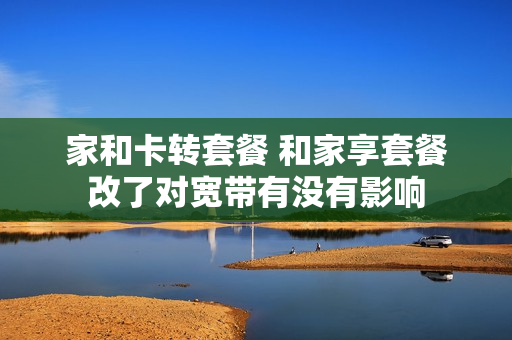 家和卡转套餐 和家享套餐改了对宽带有没有影响
