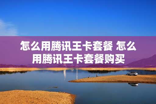怎么用腾讯王卡套餐 怎么用腾讯王卡套餐购买