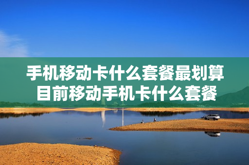 手机移动卡什么套餐最划算 目前移动手机卡什么套餐合适