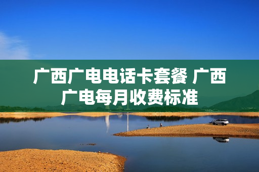 广西广电电话卡套餐 广西广电每月收费标准