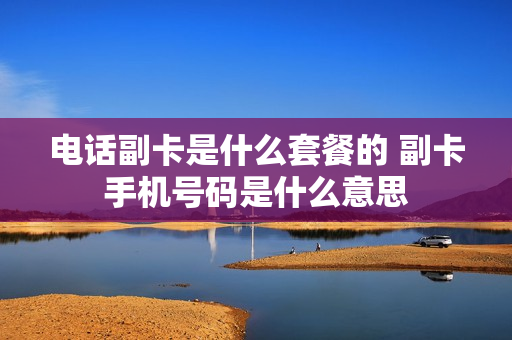 电话副卡是什么套餐的 副卡手机号码是什么意思
