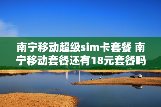 南宁移动超级sim卡套餐 南宁移动套餐还有18元套餐吗