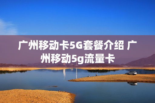 广州移动卡5G套餐介绍 广州移动5g流量卡