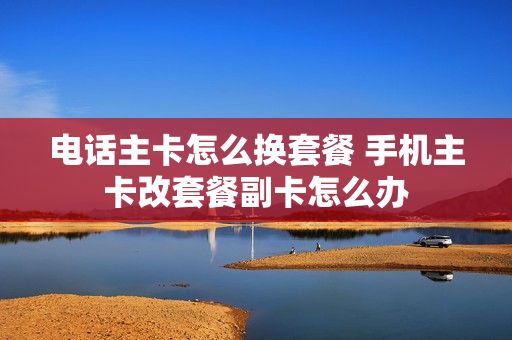 电话主卡怎么换套餐 手机主卡改套餐副卡怎么办