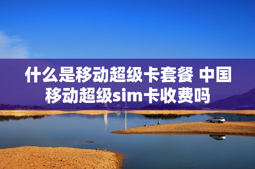 什么是移动超级卡套餐 中国移动超级sim卡收费吗