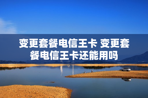 变更套餐电信王卡 变更套餐电信王卡还能用吗