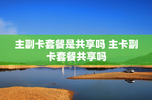 主副卡套餐是共享吗 主卡副卡套餐共享吗