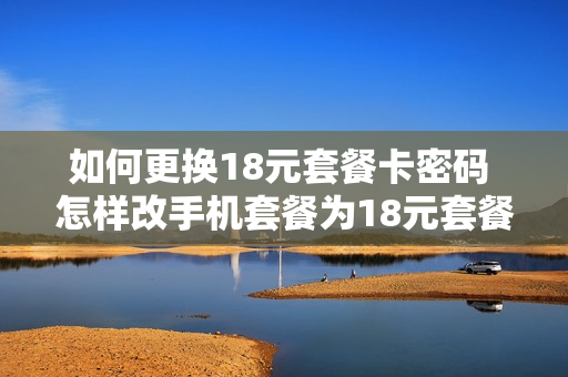 如何更换18元套餐卡密码 怎样改手机套餐为18元套餐
