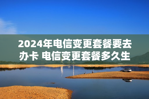 2024年电信变更套餐要去办卡 电信变更套餐多久生效