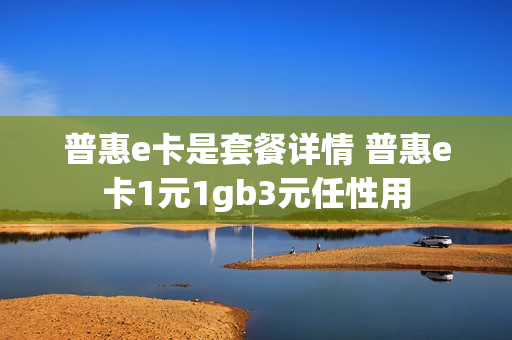 普惠e卡是套餐详情 普惠e卡1元1gb3元任性用