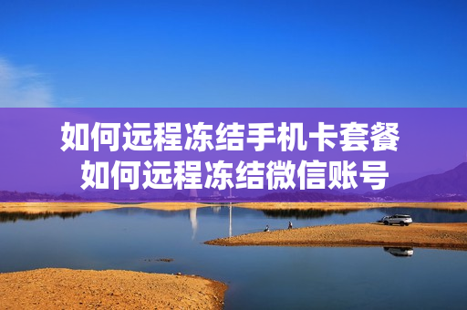 如何远程冻结手机卡套餐 如何远程冻结微信账号