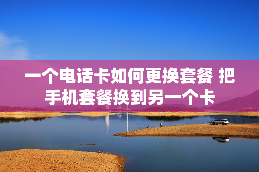 一个电话卡如何更换套餐 把手机套餐换到另一个卡