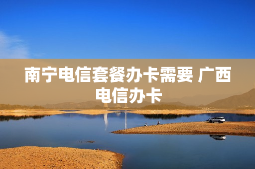 南宁电信套餐办卡需要 广西电信办卡