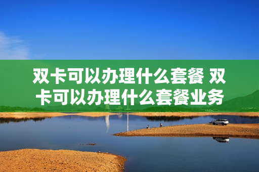 双卡可以办理什么套餐 双卡可以办理什么套餐业务