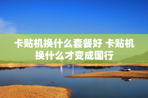 卡贴机换什么套餐好 卡贴机换什么才变成国行