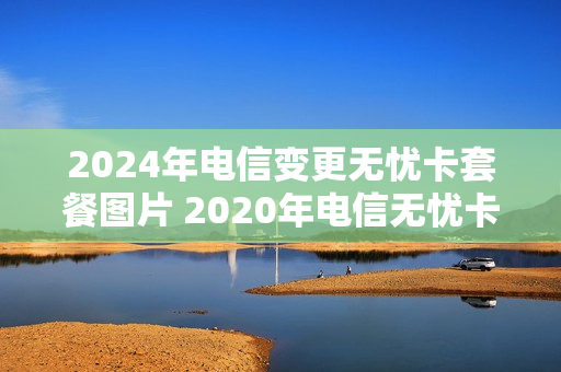 2024年电信变更无忧卡套餐图片 2020年电信无忧卡