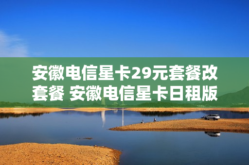 安徽电信星卡29元套餐改套餐 安徽电信星卡日租版