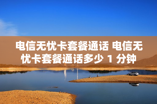 电信无忧卡套餐通话 电信无忧卡套餐通话多少 1 分钟