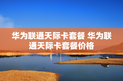 华为联通天际卡套餐 华为联通天际卡套餐价格