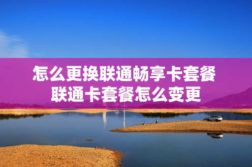 怎么更换联通畅享卡套餐 联通卡套餐怎么变更