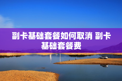 副卡基础套餐如何取消 副卡基础套餐费