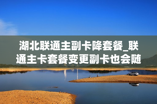 湖北联通主副卡降套餐_联通主卡套餐变更副卡也会随之变更吗