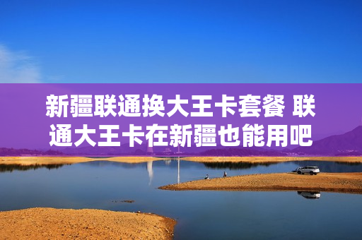 新疆联通换大王卡套餐 联通大王卡在新疆也能用吧