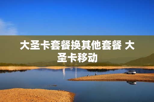大圣卡套餐换其他套餐 大圣卡移动