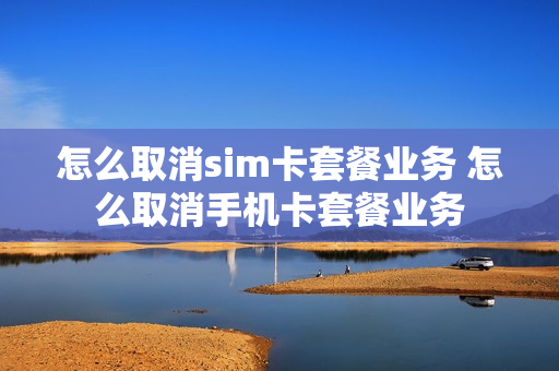 怎么取消sim卡套餐业务 怎么取消手机卡套餐业务
