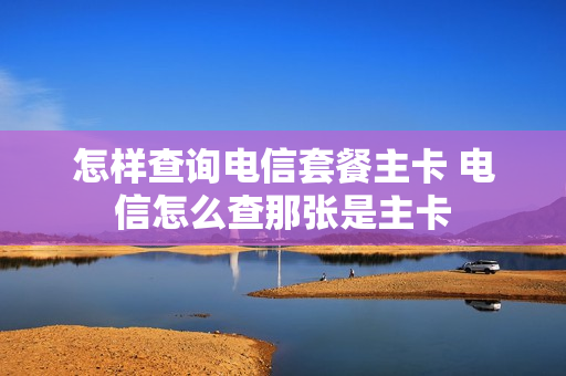 怎样查询电信套餐主卡 电信怎么查那张是主卡