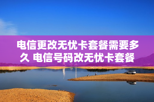 电信更改无忧卡套餐需要多久 电信号码改无忧卡套餐